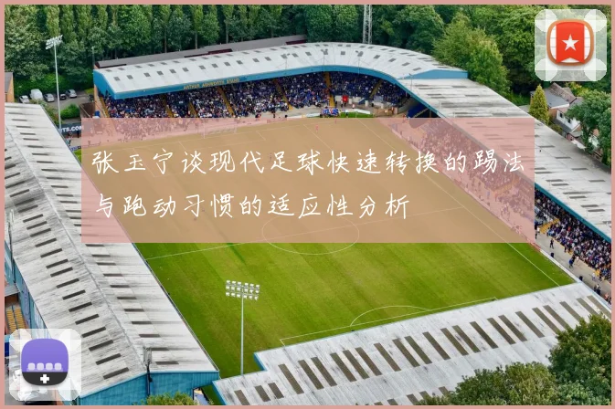 张玉宁谈现代足球快速转换的踢法与跑动习惯的适应性分析
