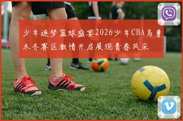 少年逐梦篮球盛宴2026少年CBA乌鲁木齐赛区激情开启展现青春风采