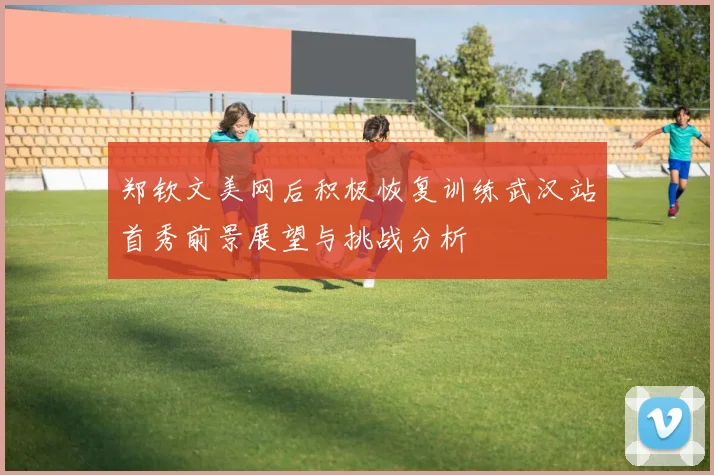 郑钦文美网后积极恢复训练武汉站首秀前景展望与挑战分析