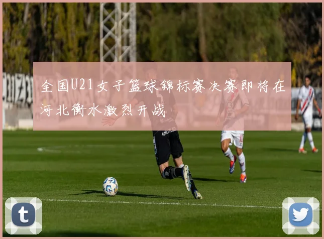 全国U21女子篮球锦标赛决赛即将在河北衡水激烈开战
