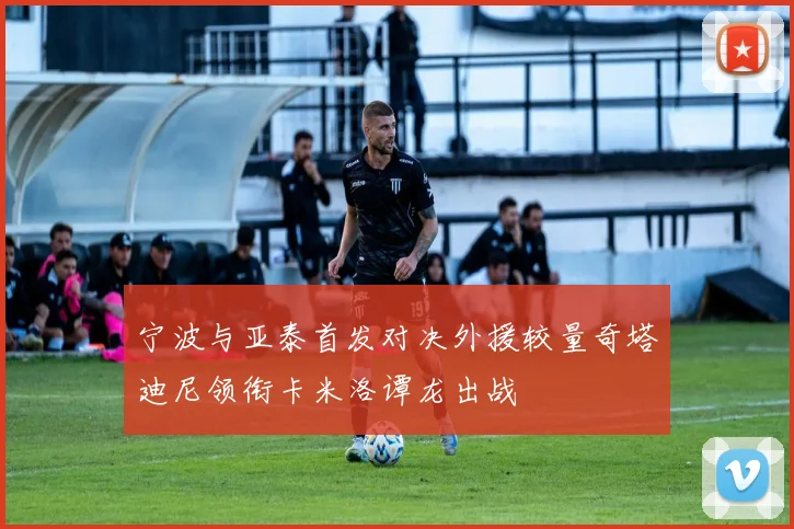 宁波与亚泰首发对决外援较量奇塔迪尼领衔卡米洛谭龙出战
