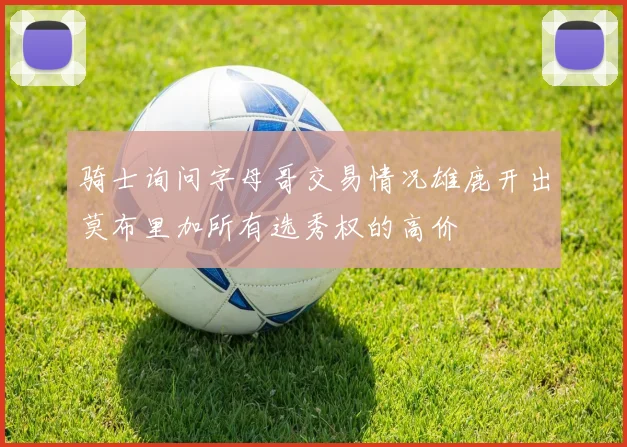 骑士询问字母哥交易情况雄鹿开出莫布里加所有选秀权的高价