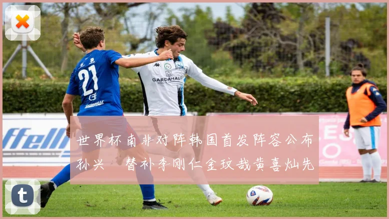 世界杯南非对阵韩国首发阵容公布孙兴慜替补李刚仁金玟哉黄喜灿先发