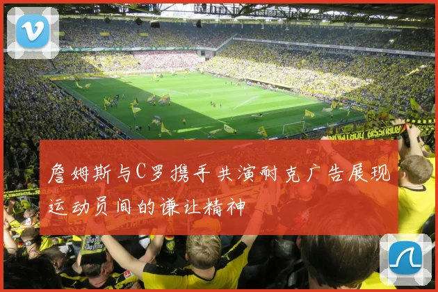 詹姆斯与C罗携手共演耐克广告展现运动员间的谦让精神