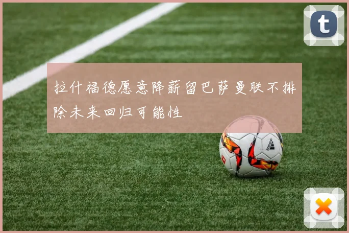 拉什福德愿意降薪留巴萨曼联不排除未来回归可能性