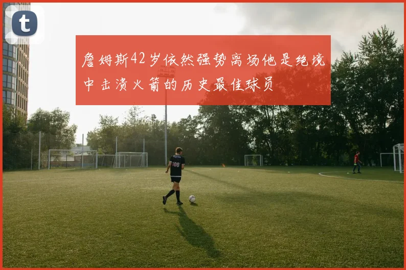 詹姆斯42岁依然强势离场他是绝境中击溃火箭的历史最佳球员
