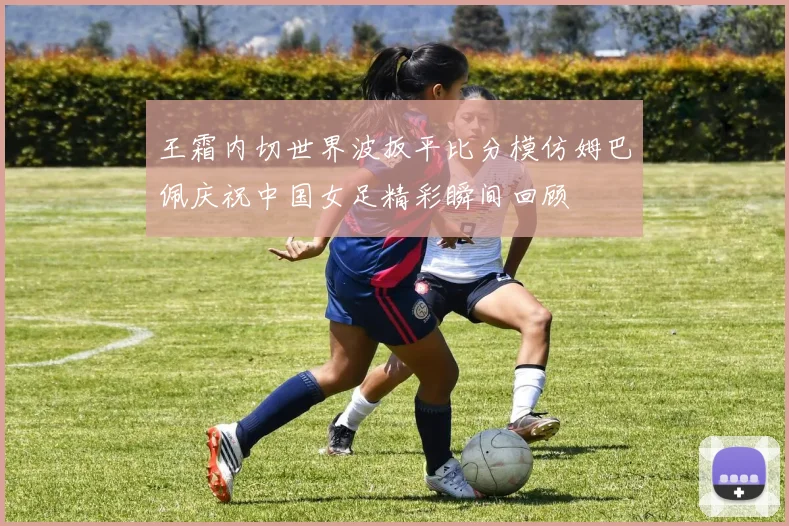 王霜内切世界波扳平比分模仿姆巴佩庆祝中国女足精彩瞬间回顾