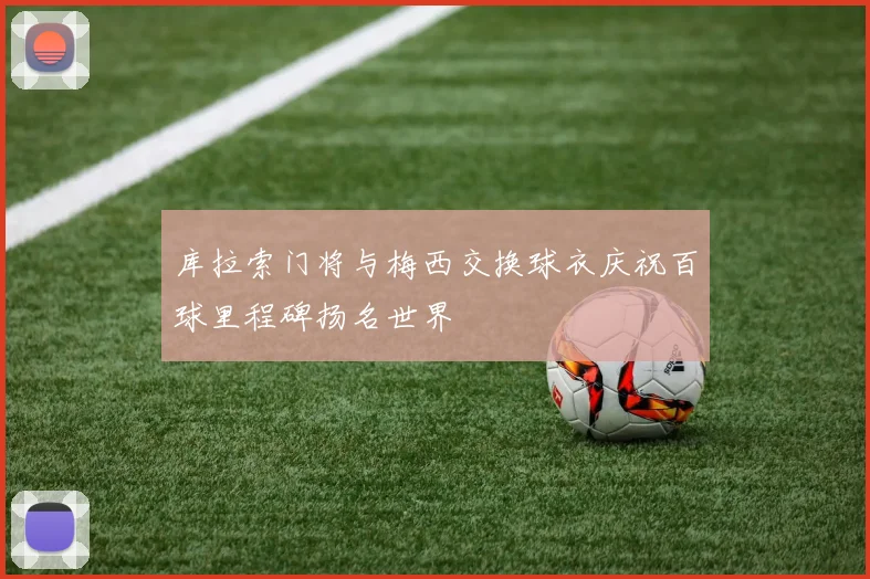 库拉索门将与梅西交换球衣庆祝百球里程碑扬名世界