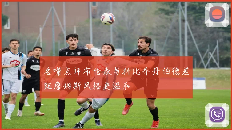 名嘴点评布伦森与科比乔丹伯德差距詹姆斯风格更温和