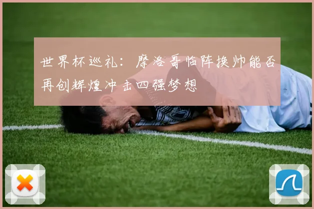 世界杯巡礼：摩洛哥临阵换帅能否再创辉煌冲击四强梦想