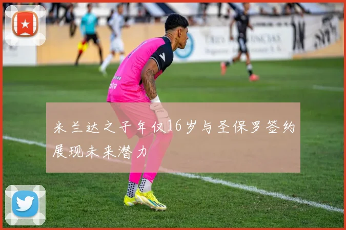 米兰达之子年仅16岁与圣保罗签约展现未来潜力