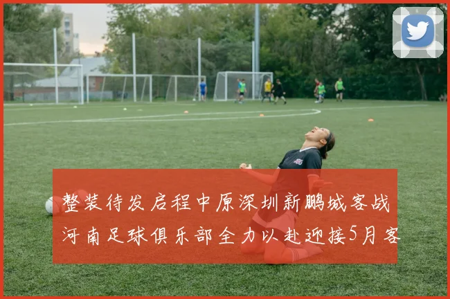 整装待发启程中原深圳新鹏城客战河南足球俱乐部全力以赴迎接5月客场挑战