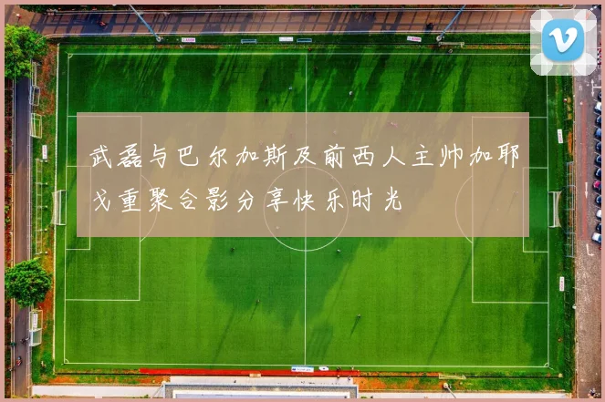武磊与巴尔加斯及前西人主帅加耶戈重聚合影分享快乐时光