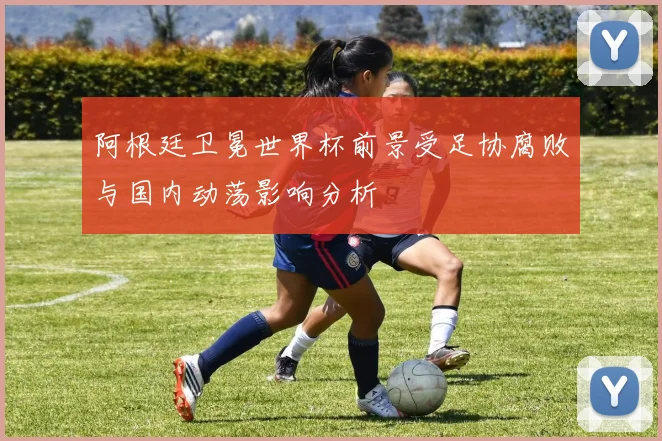 阿根廷卫冕世界杯前景受足协腐败与国内动荡影响分析
