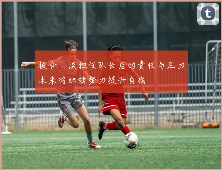 板仓滉谈担任队长后的责任与压力未来将继续努力提升自我