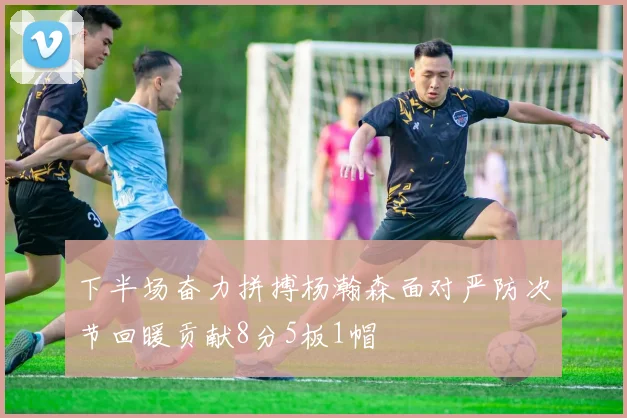 下半场奋力拼搏杨瀚森面对严防次节回暖贡献8分5板1帽