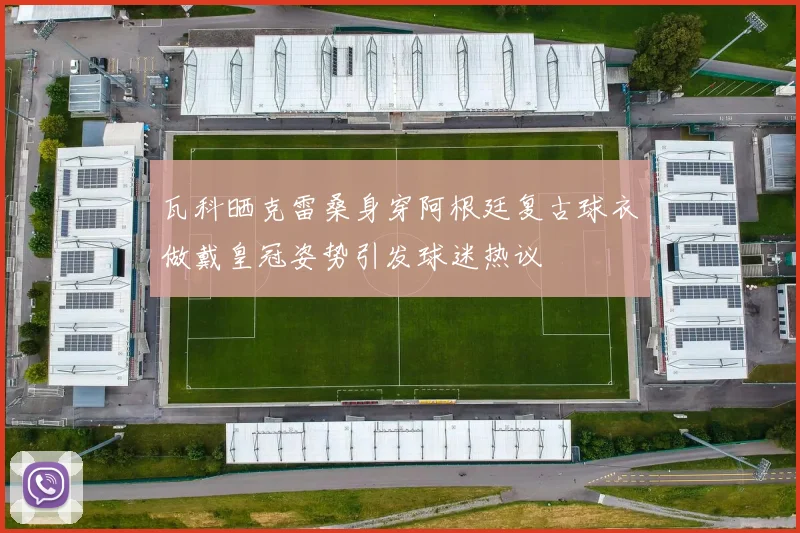 瓦科晒克雷桑身穿阿根廷复古球衣做戴皇冠姿势引发球迷热议