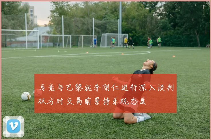 马竞与巴黎就李刚仁进行深入谈判双方对交易前景持乐观态度