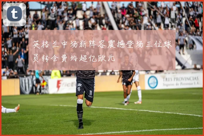 英格兰中场新阵容震撼登场三位球员转会费均超亿欧元