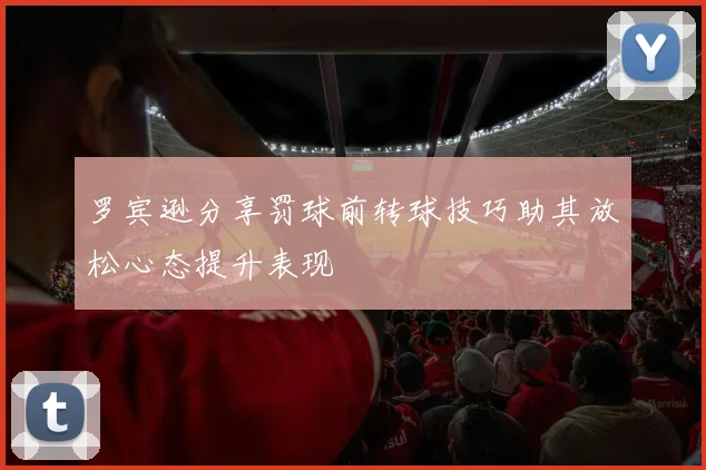罗宾逊分享罚球前转球技巧助其放松心态提升表现