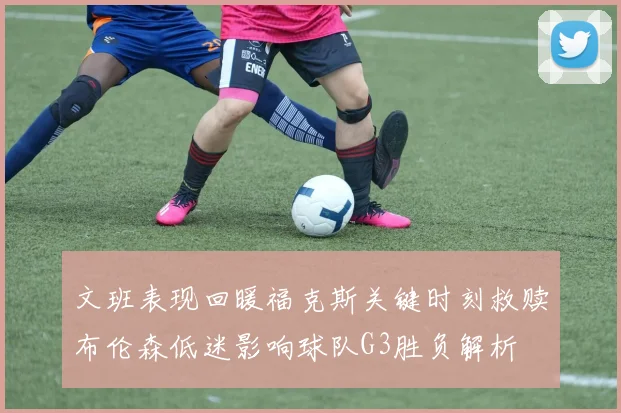 文班表现回暖福克斯关键时刻救赎布伦森低迷影响球队G3胜负解析